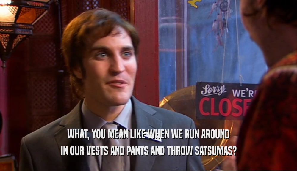 WHAT, YOU MEAN LIKE WHEN WE RUN AROUND IN OUR VESTS AND PANTS AND THROW SATSUMAS? 