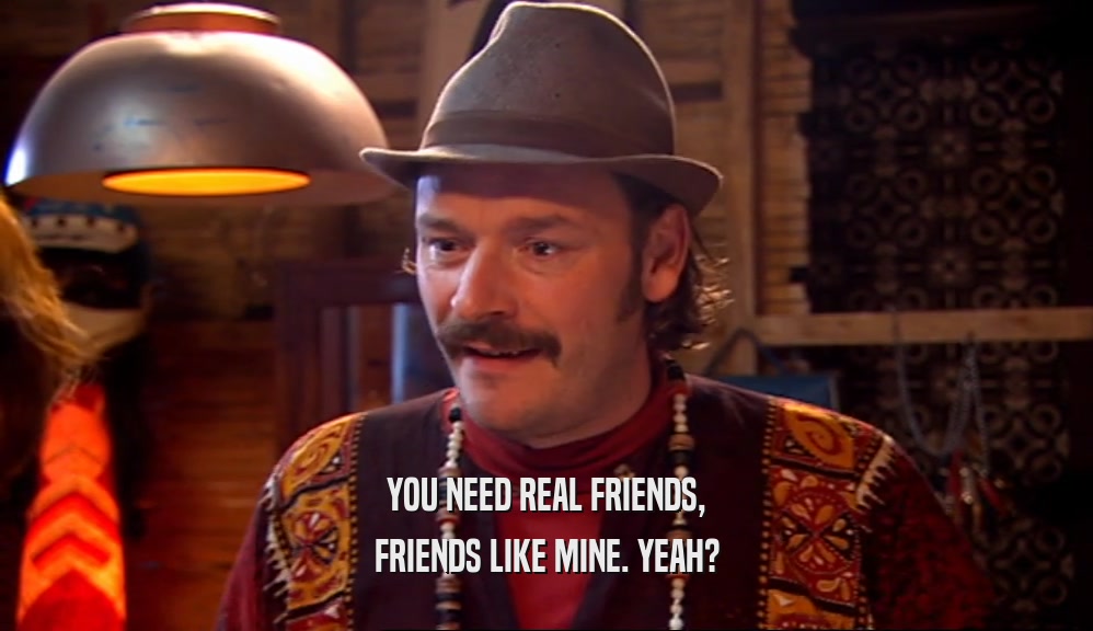 YOU NEED REAL FRIENDS, FRIENDS LIKE MINE. YEAH? 