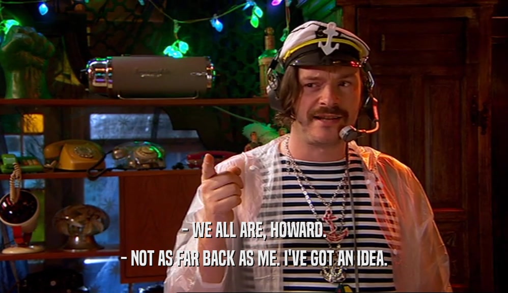 - WE ALL ARE, HOWARD. - NOT AS FAR BACK AS ME. I'VE GOT AN IDEA. 
