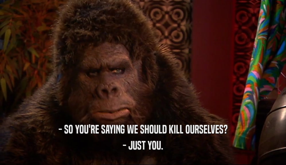 - SO YOU'RE SAYING WE SHOULD KILL OURSELVES?
 - JUST YOU.
 