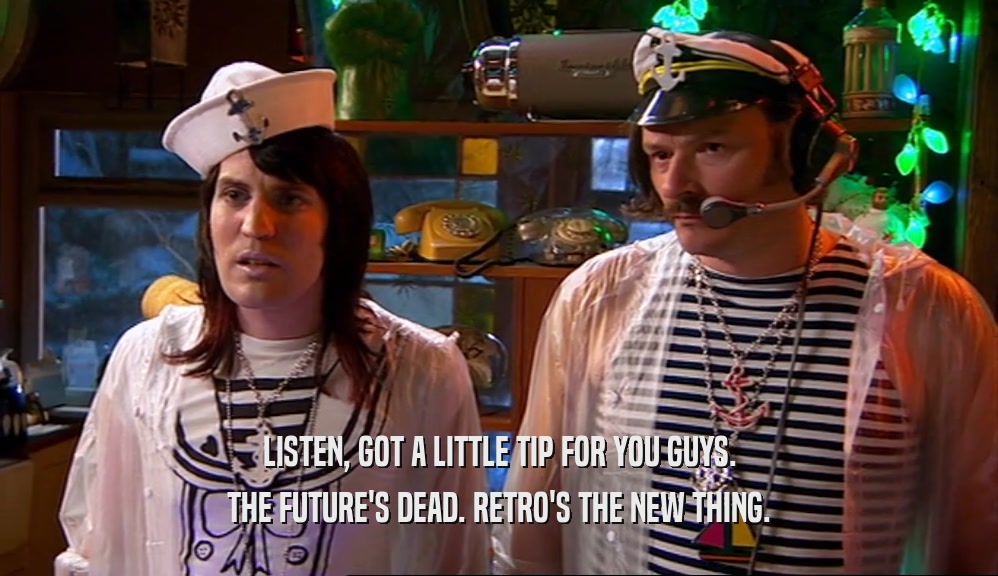 LISTEN, GOT A LITTLE TIP FOR YOU GUYS. THE FUTURE'S DEAD. RETRO'S THE NEW THING. 
