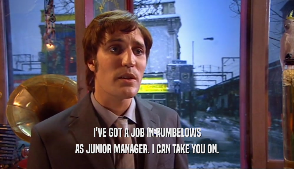 I'VE GOT A JOB IN RUMBELOWS AS JUNIOR MANAGER. I CAN TAKE YOU ON. 