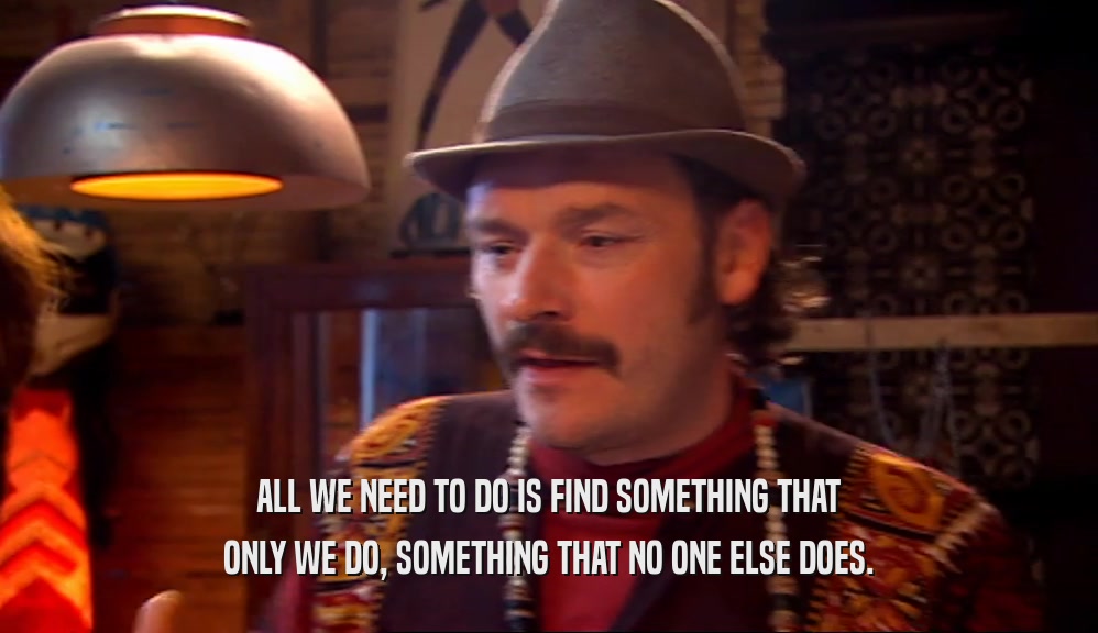 ALL WE NEED TO DO IS FIND SOMETHING THAT ONLY WE DO, SOMETHING THAT NO ONE ELSE DOES. 