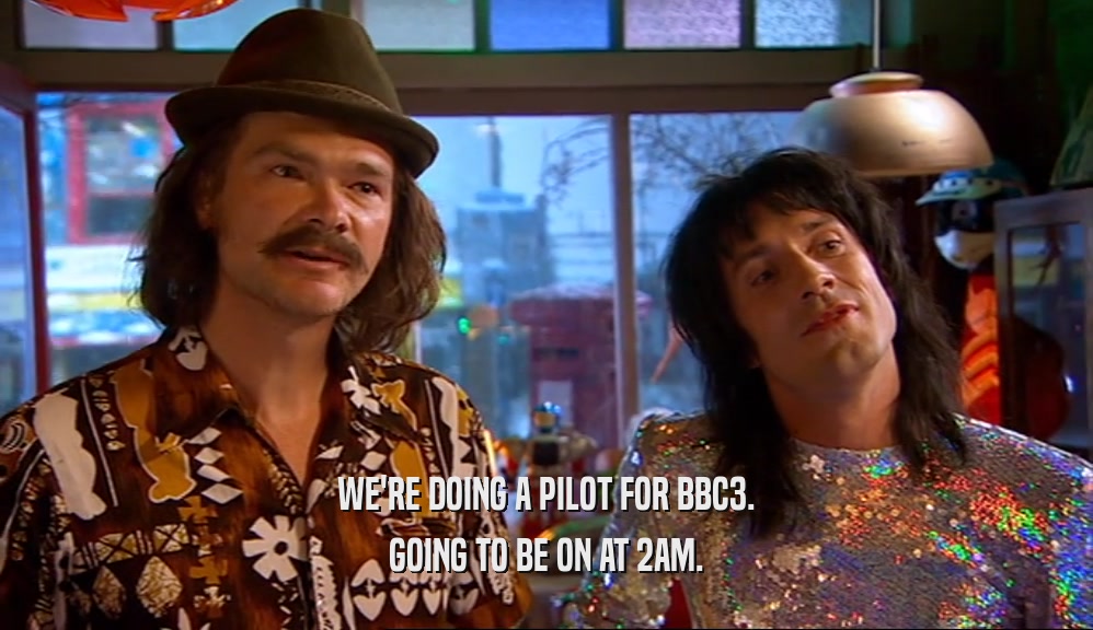 WE'RE DOING A PILOT FOR BBC3. GOING TO BE ON AT 2AM. 