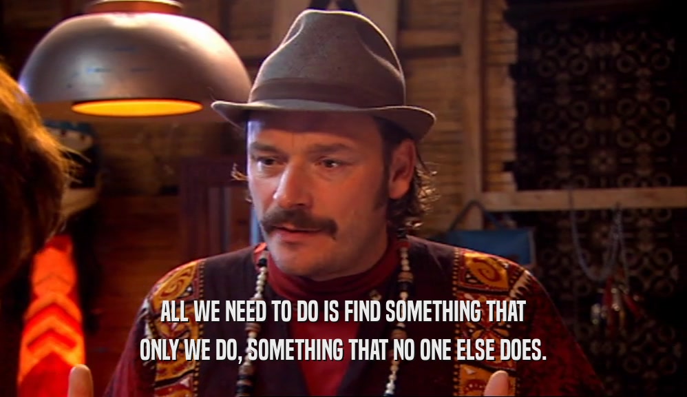 ALL WE NEED TO DO IS FIND SOMETHING THAT ONLY WE DO, SOMETHING THAT NO ONE ELSE DOES. 