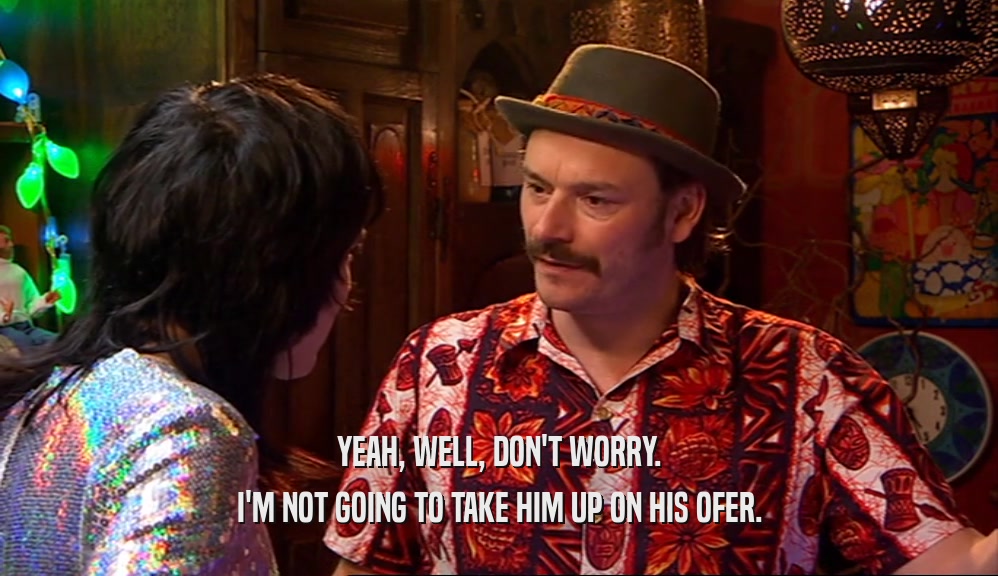 YEAH, WELL, DON'T WORRY. I'M NOT GOING TO TAKE HIM UP ON HIS OFER. 