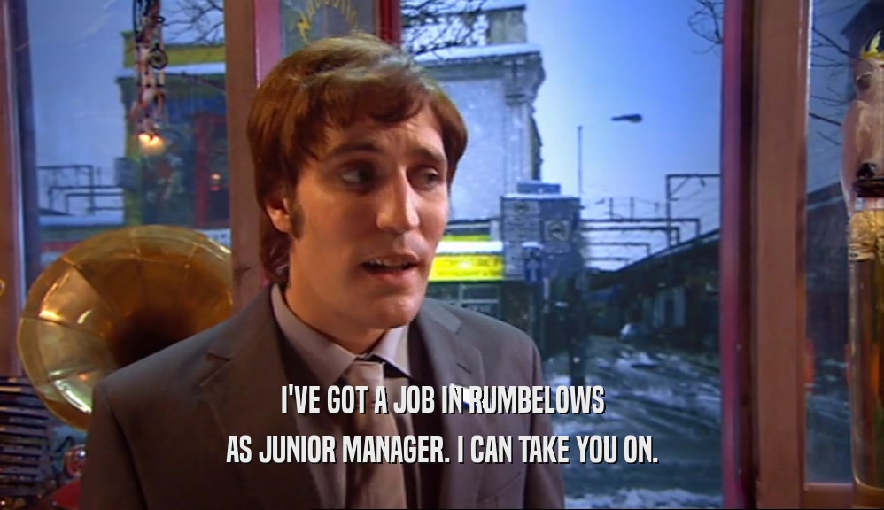 I'VE GOT A JOB IN RUMBELOWS AS JUNIOR MANAGER. I CAN TAKE YOU ON. 