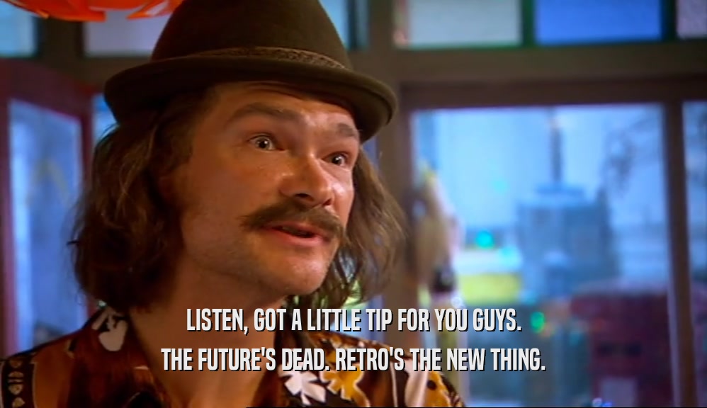 LISTEN, GOT A LITTLE TIP FOR YOU GUYS. THE FUTURE'S DEAD. RETRO'S THE NEW THING. 