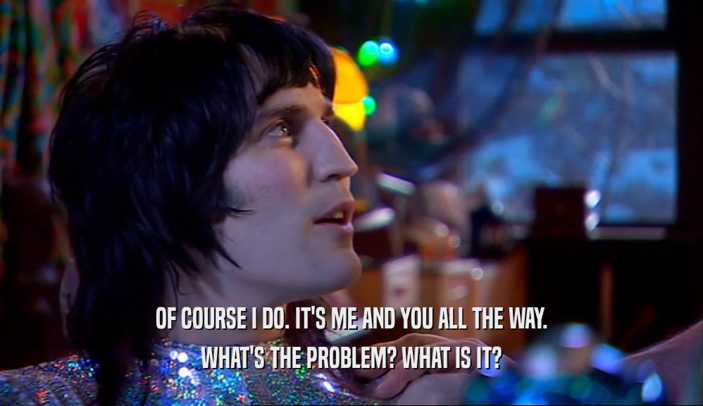 OF COURSE I DO. IT'S ME AND YOU ALL THE WAY. WHAT'S THE PROBLEM? WHAT IS IT? 