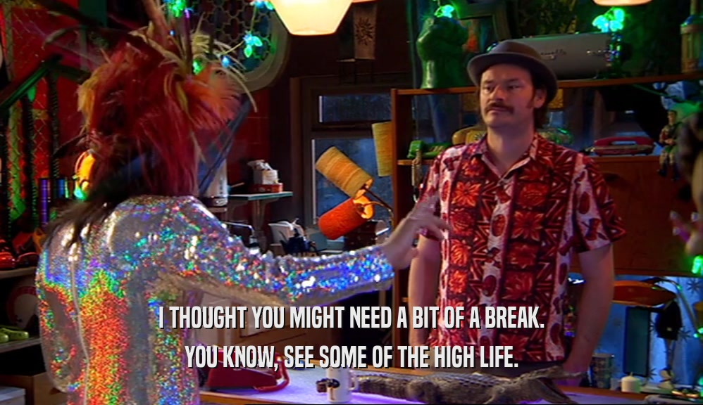 I THOUGHT YOU MIGHT NEED A BIT OF A BREAK. YOU KNOW, SEE SOME OF THE HIGH LIFE. 