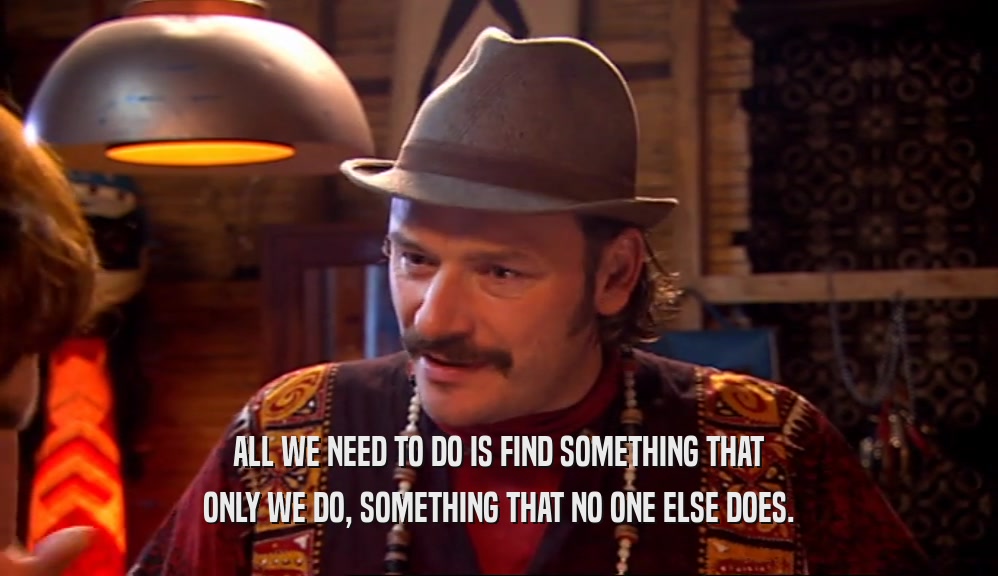 ALL WE NEED TO DO IS FIND SOMETHING THAT ONLY WE DO, SOMETHING THAT NO ONE ELSE DOES. 