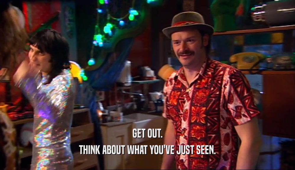 GET OUT. THINK ABOUT WHAT YOU'VE JUST SEEN. 
