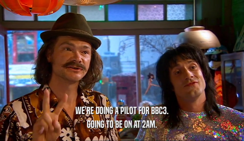 WE'RE DOING A PILOT FOR BBC3. GOING TO BE ON AT 2AM. 