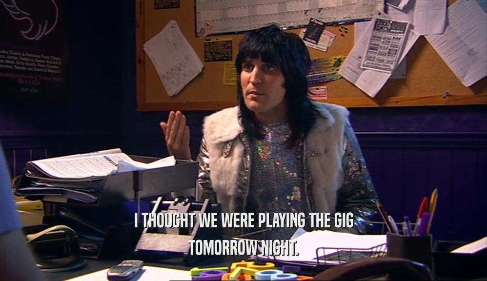 I THOUGHT WE WERE PLAYING THE GIG TOMORROW NIGHT. 