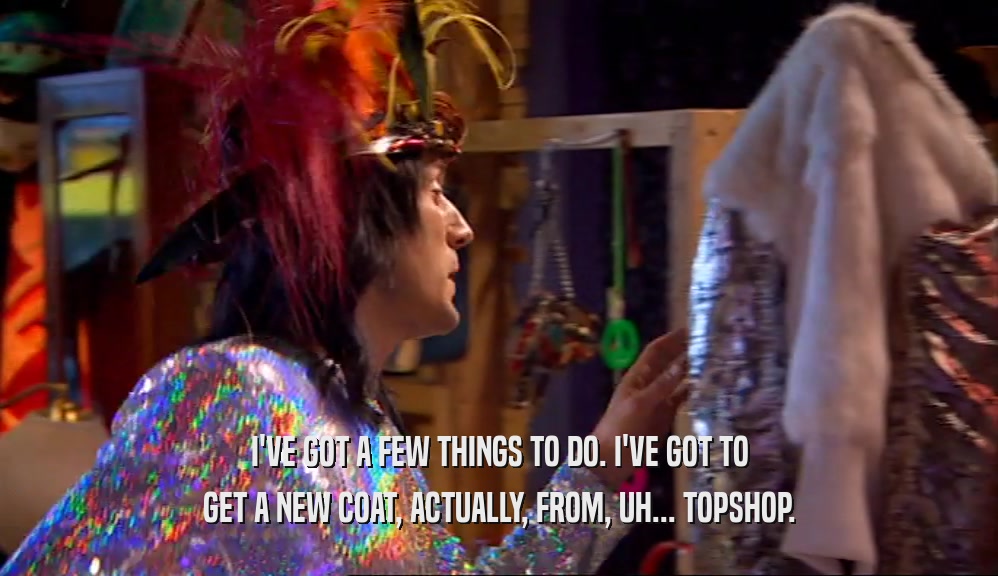 I'VE GOT A FEW THINGS TO DO. I'VE GOT TO
 GET A NEW COAT, ACTUALLY, FROM, UH... TOPSHOP.
 