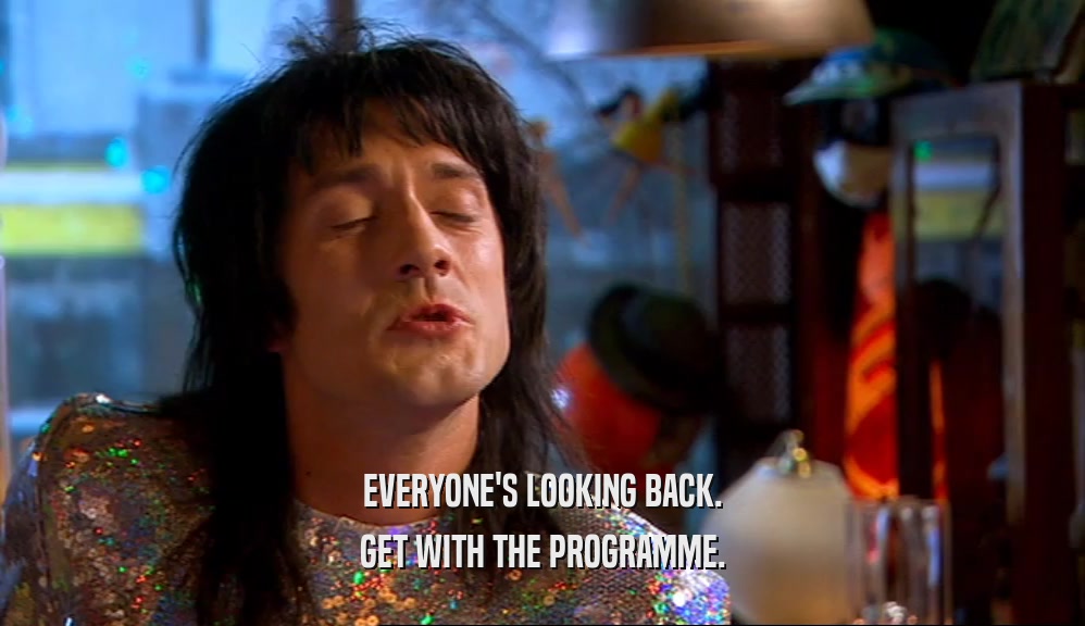 EVERYONE'S LOOKING BACK. GET WITH THE PROGRAMME. 