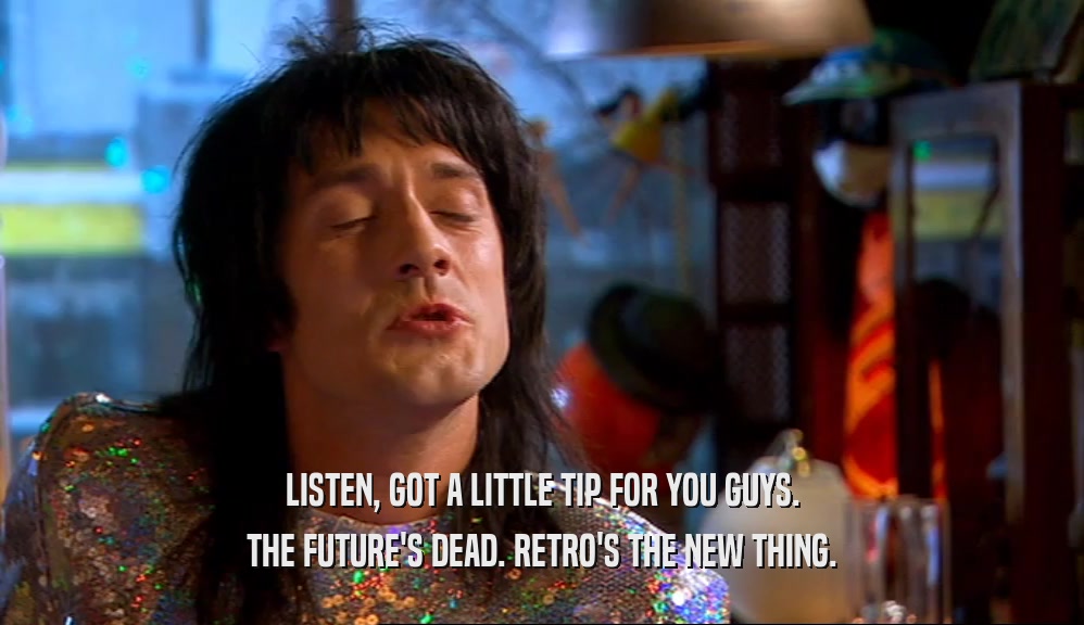 LISTEN, GOT A LITTLE TIP FOR YOU GUYS. THE FUTURE'S DEAD. RETRO'S THE NEW THING. 