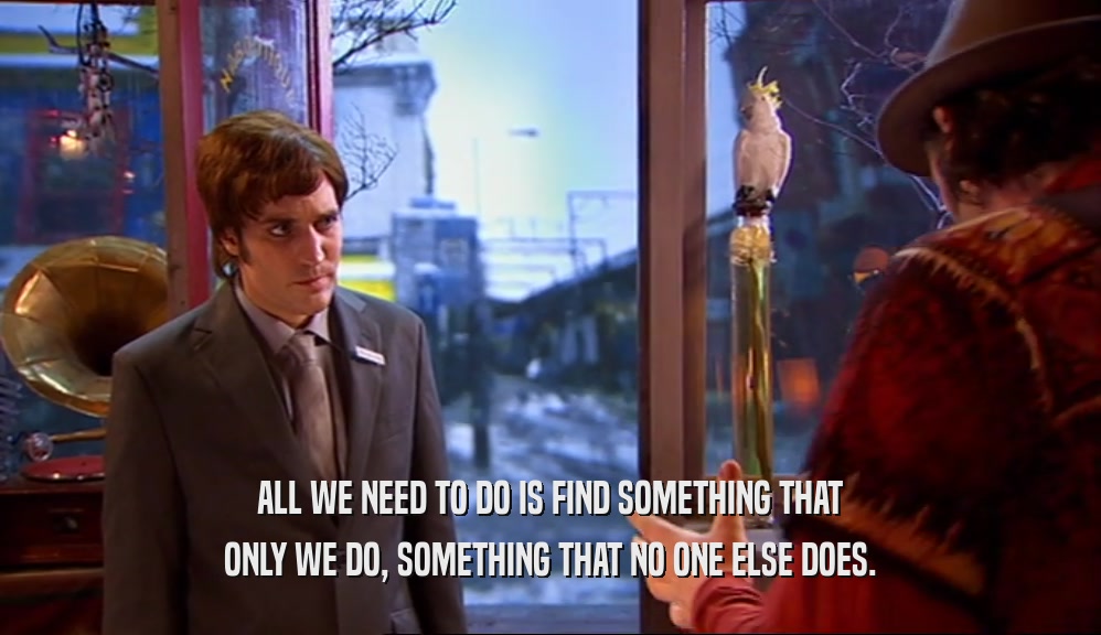 ALL WE NEED TO DO IS FIND SOMETHING THAT ONLY WE DO, SOMETHING THAT NO ONE ELSE DOES. 