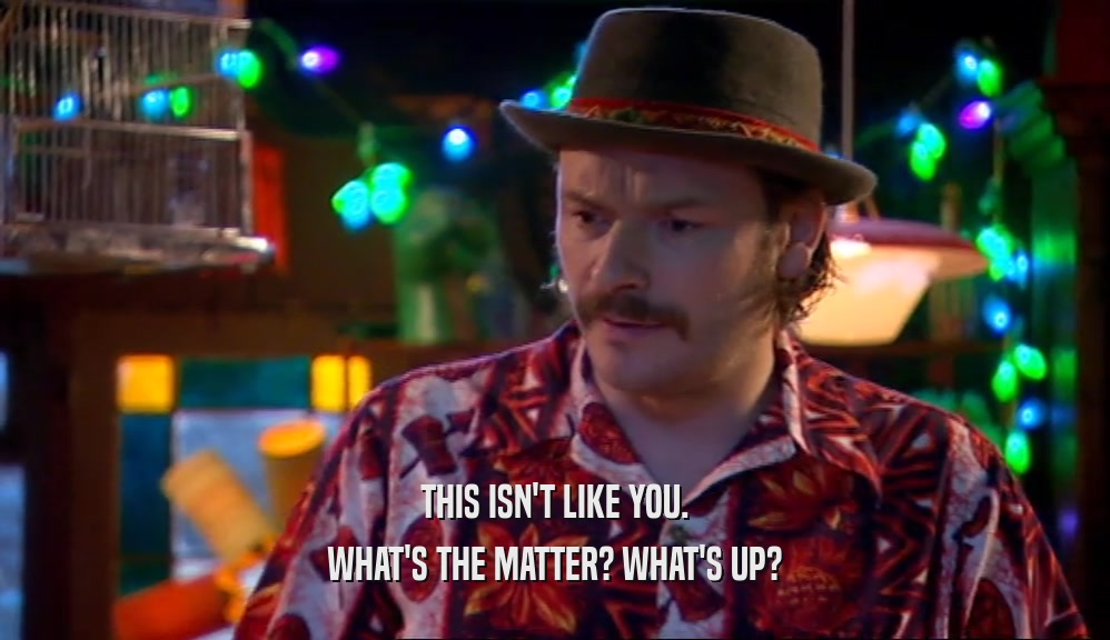 THIS ISN'T LIKE YOU. WHAT'S THE MATTER? WHAT'S UP? 