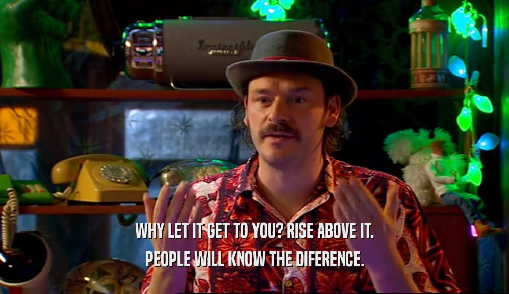 WHY LET IT GET TO YOU? RISE ABOVE IT. PEOPLE WILL KNOW THE DIFERENCE. 