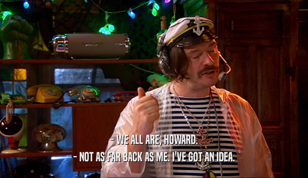 - WE ALL ARE, HOWARD. - NOT AS FAR BACK AS ME. I'VE GOT AN IDEA. 