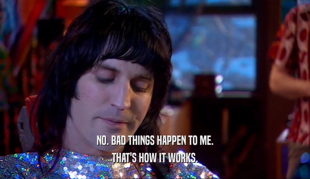 NO. BAD THINGS HAPPEN TO ME. THAT'S HOW IT WORKS. 
