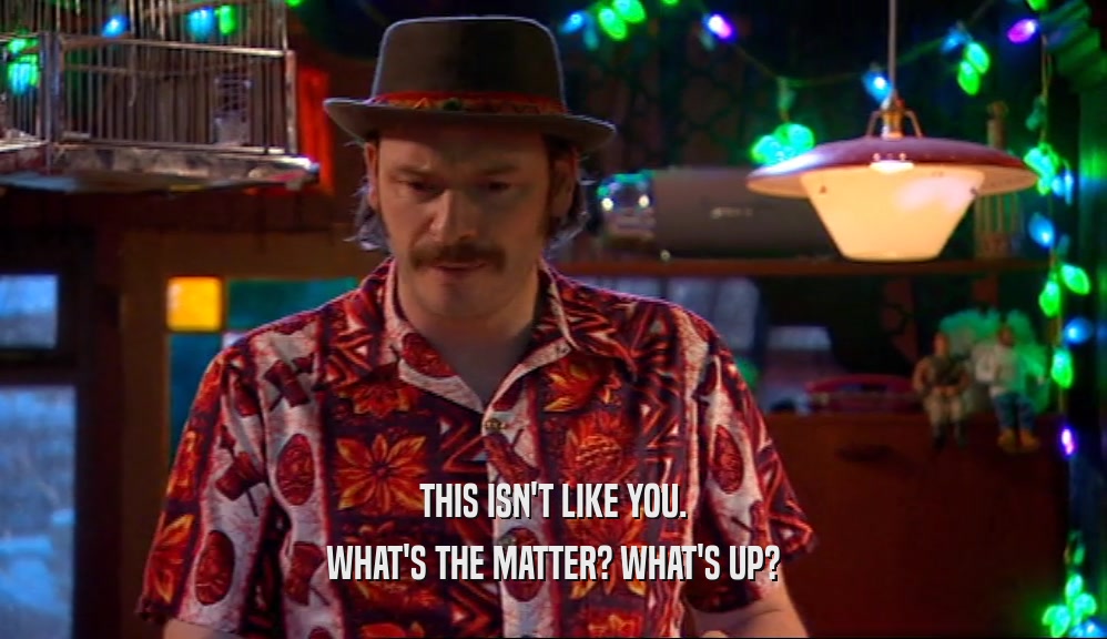 THIS ISN'T LIKE YOU. WHAT'S THE MATTER? WHAT'S UP? 