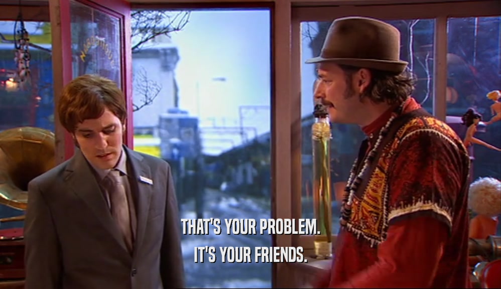THAT'S YOUR PROBLEM. IT'S YOUR FRIENDS. 