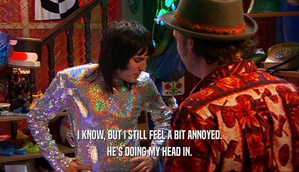 I KNOW, BUT I STILL FEEL A BIT ANNOYED. HE'S DOING MY HEAD IN. 