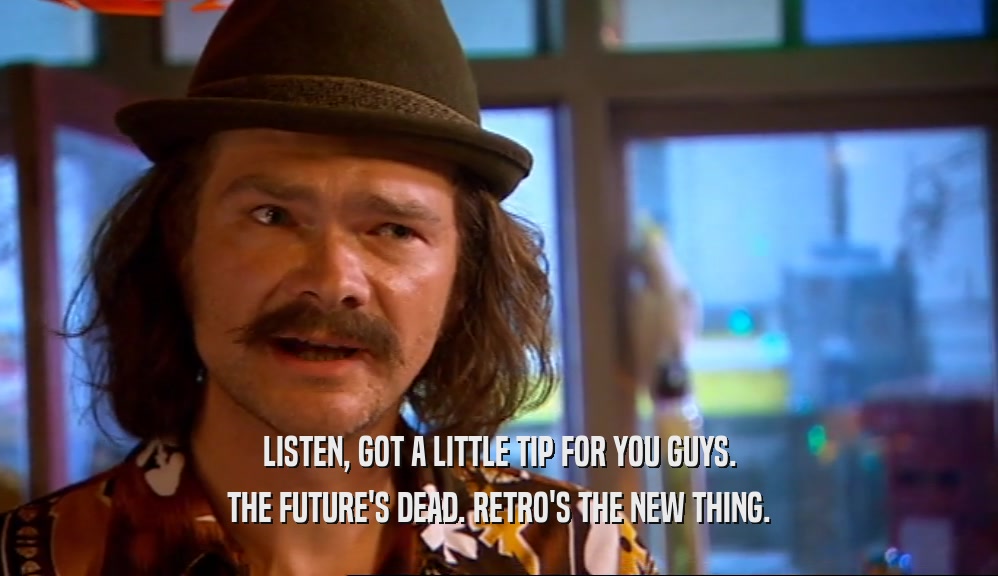 LISTEN, GOT A LITTLE TIP FOR YOU GUYS. THE FUTURE'S DEAD. RETRO'S THE NEW THING. 