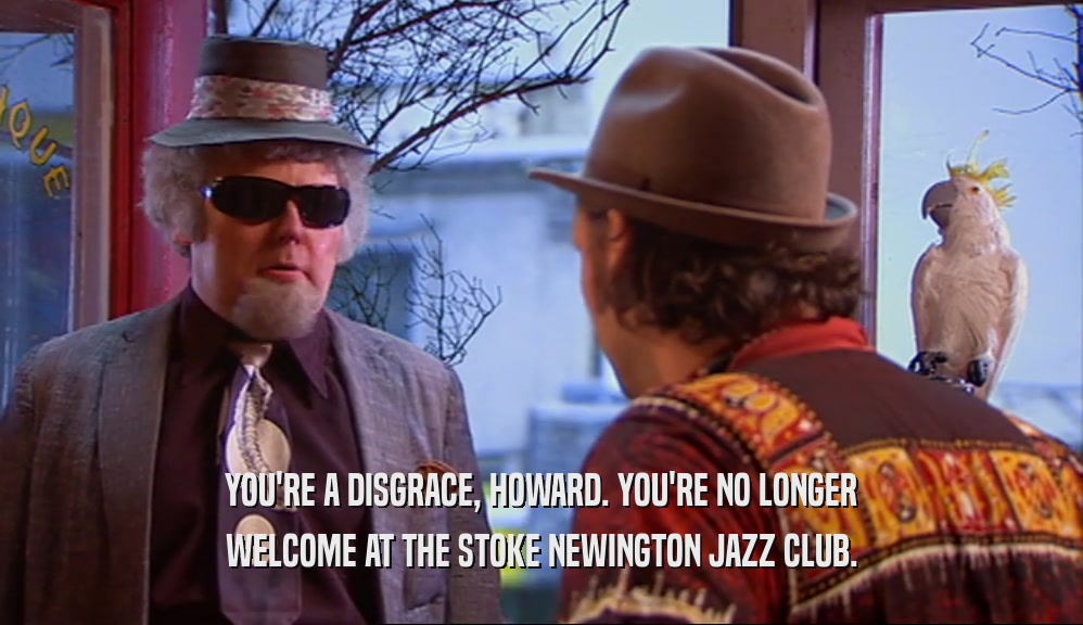 YOU'RE A DISGRACE, HOWARD. YOU'RE NO LONGER WELCOME AT THE STOKE NEWINGTON JAZZ CLUB. 