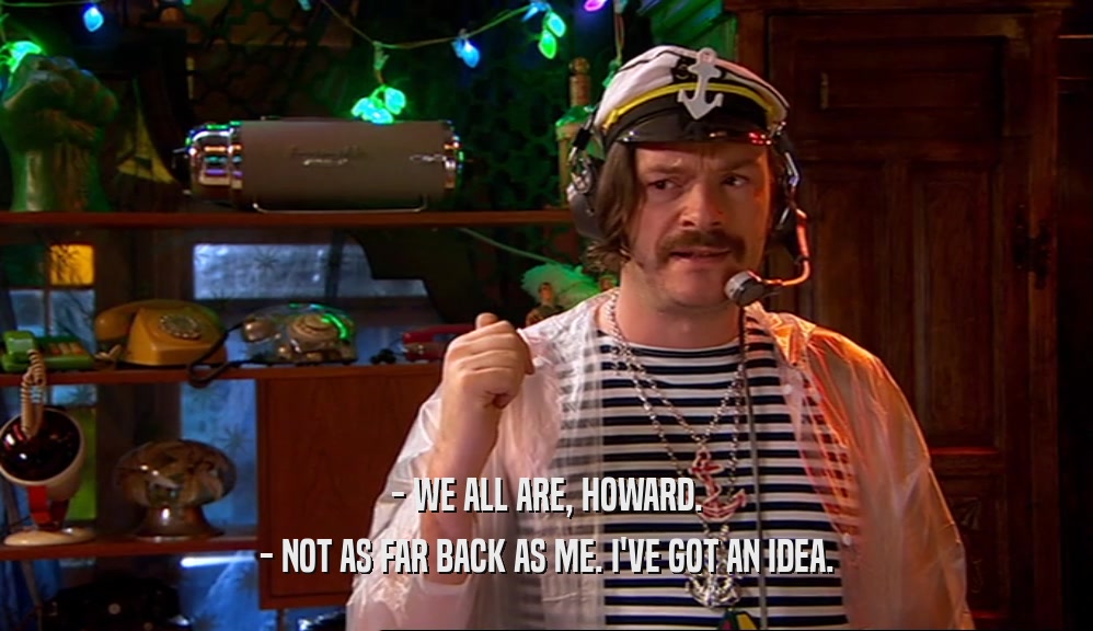 - WE ALL ARE, HOWARD. - NOT AS FAR BACK AS ME. I'VE GOT AN IDEA. 