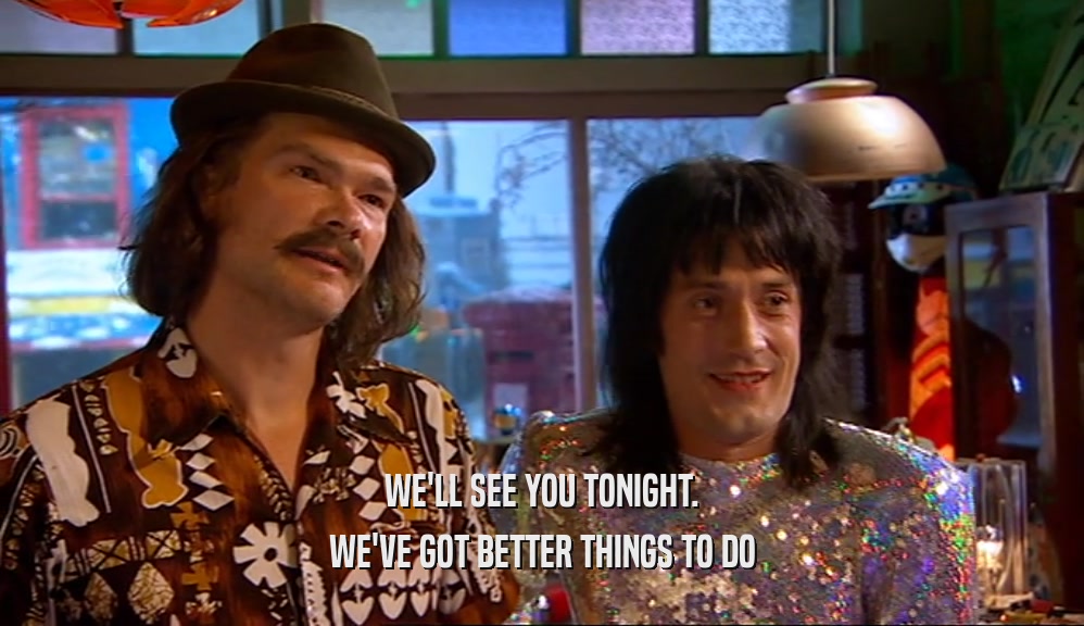 WE'LL SEE YOU TONIGHT. WE'VE GOT BETTER THINGS TO DO 