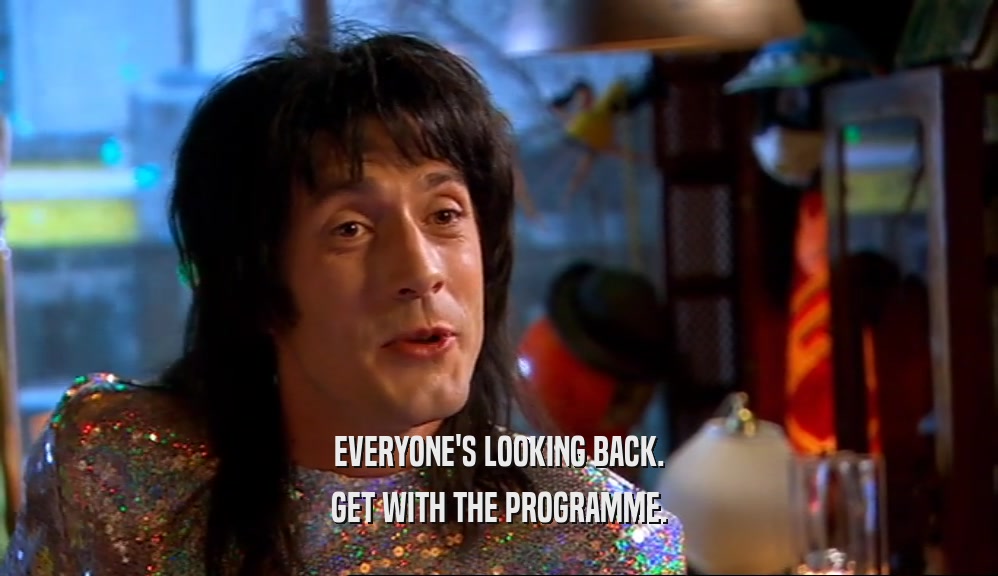EVERYONE'S LOOKING BACK. GET WITH THE PROGRAMME. 