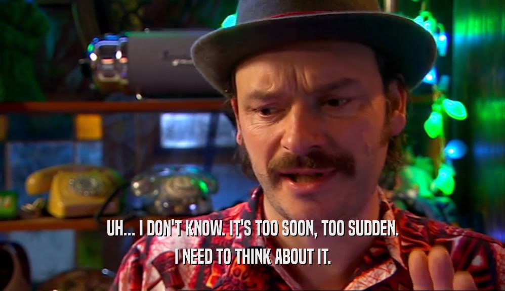 UH... I DON'T KNOW. IT'S TOO SOON, TOO SUDDEN. I NEED TO THINK ABOUT IT. 