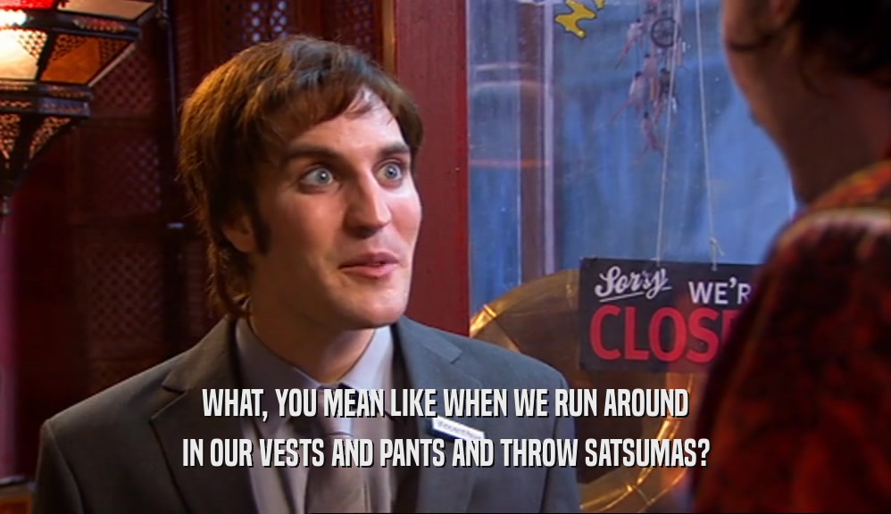 WHAT, YOU MEAN LIKE WHEN WE RUN AROUND IN OUR VESTS AND PANTS AND THROW SATSUMAS? 