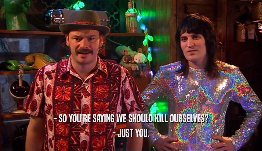- SO YOU'RE SAYING WE SHOULD KILL OURSELVES? - JUST YOU. 