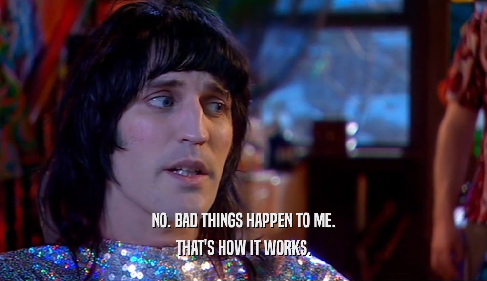 NO. BAD THINGS HAPPEN TO ME. THAT'S HOW IT WORKS. 