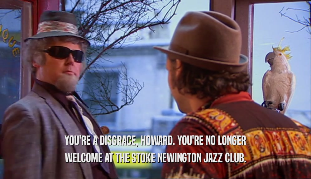 YOU'RE A DISGRACE, HOWARD. YOU'RE NO LONGER WELCOME AT THE STOKE NEWINGTON JAZZ CLUB. 