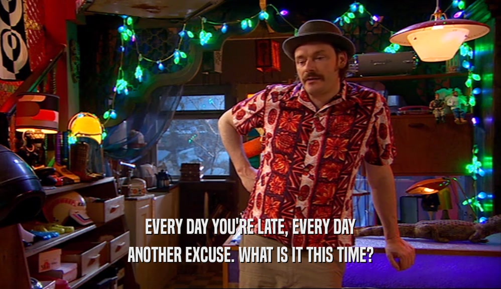 EVERY DAY YOU'RE LATE, EVERY DAY ANOTHER EXCUSE. WHAT IS IT THIS TIME? 