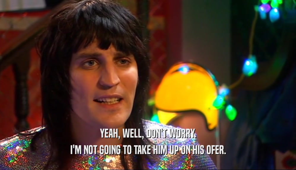 YEAH, WELL, DON'T WORRY. I'M NOT GOING TO TAKE HIM UP ON HIS OFER. 