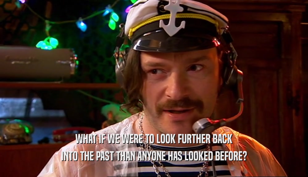 WHAT IF WE WERE TO LOOK FURTHER BACK INTO THE PAST THAN ANYONE HAS LOOKED BEFORE? 