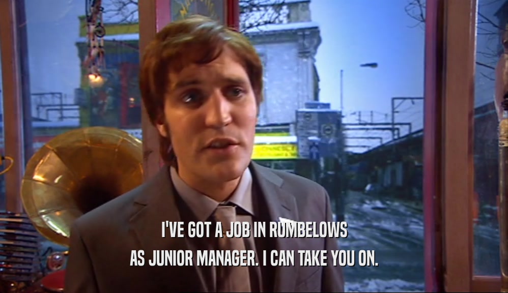 I'VE GOT A JOB IN RUMBELOWS AS JUNIOR MANAGER. I CAN TAKE YOU ON. 