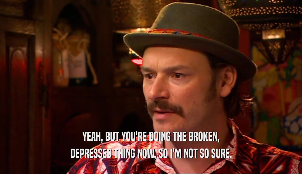YEAH, BUT YOU'RE DOING THE BROKEN, DEPRESSED THING NOW, SO I'M NOT SO SURE. 