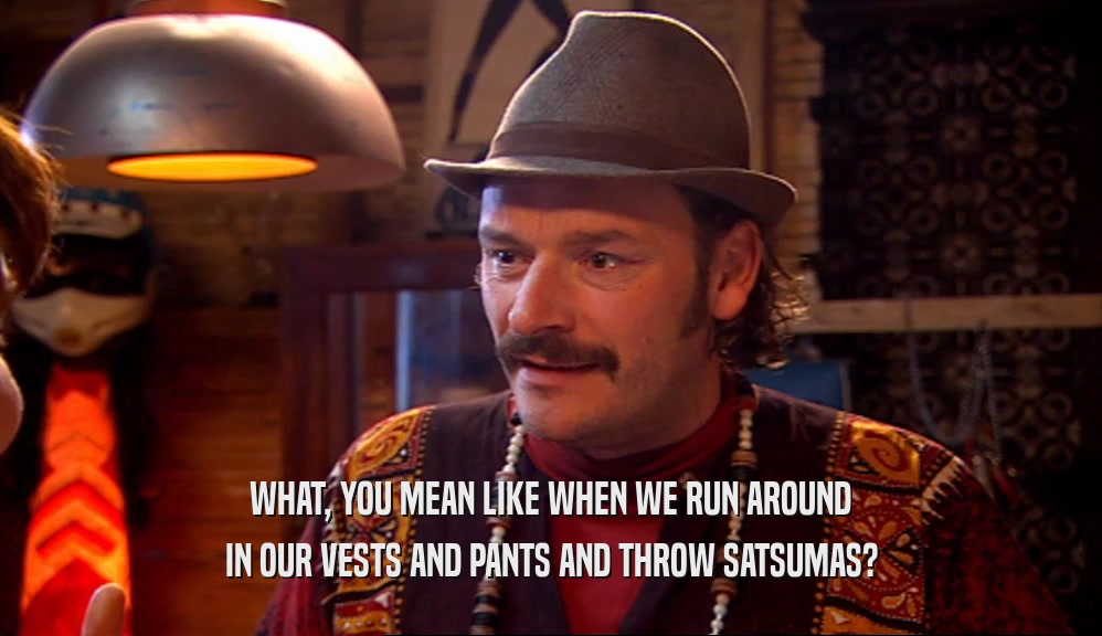 WHAT, YOU MEAN LIKE WHEN WE RUN AROUND IN OUR VESTS AND PANTS AND THROW SATSUMAS? 