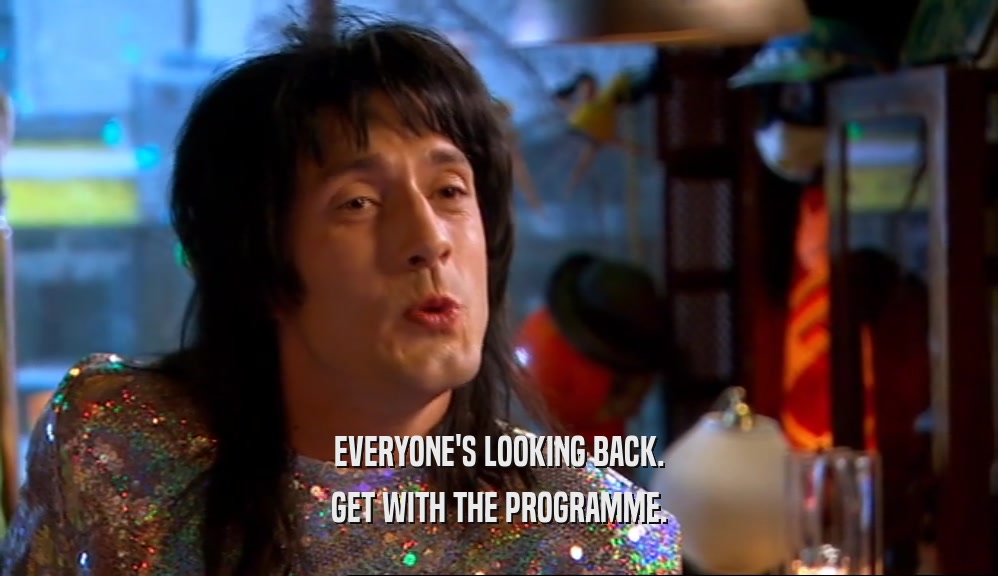 EVERYONE'S LOOKING BACK. GET WITH THE PROGRAMME. 