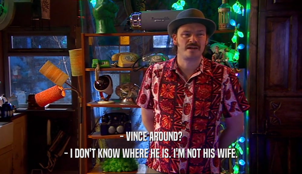 - VINCE AROUND? - I DON'T KNOW WHERE HE IS. I'M NOT HIS WIFE. 