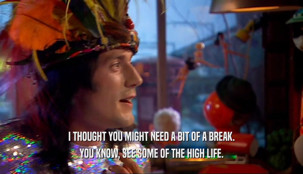 I THOUGHT YOU MIGHT NEED A BIT OF A BREAK. YOU KNOW, SEE SOME OF THE HIGH LIFE. 
