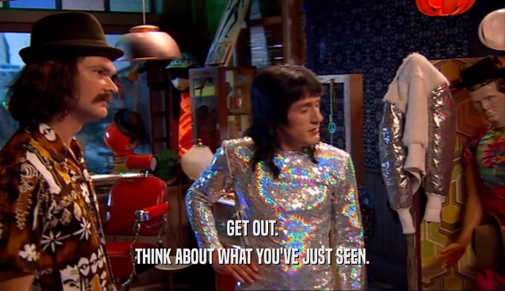 GET OUT. THINK ABOUT WHAT YOU'VE JUST SEEN. 