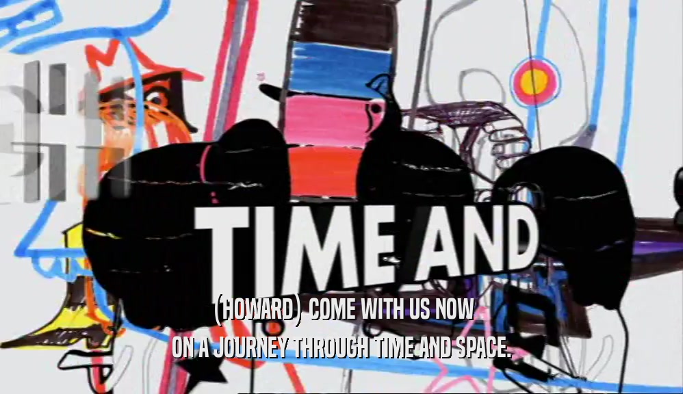 (HOWARD) COME WITH US NOW ON A JOURNEY THROUGH TIME AND SPACE. 
